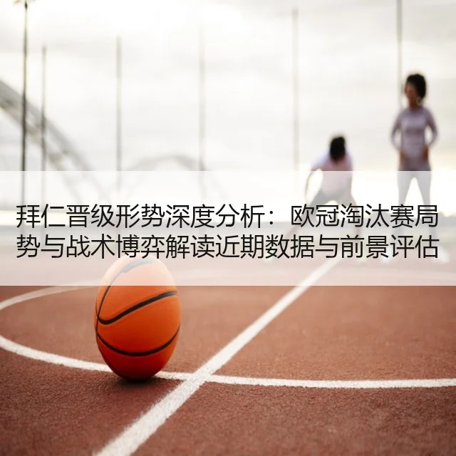 拜仁晋级形势深度分析：欧冠淘汰赛局势与战术博弈解读近期数据与前景评估